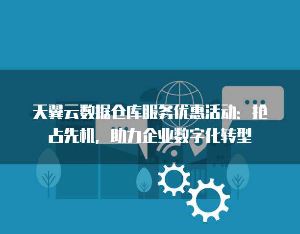 天翼云数据仓库服务优惠活动:抢占先机,助力企业数字化转型