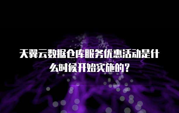 天翼云数据仓库服务优惠活动是什么时候开始实施的?