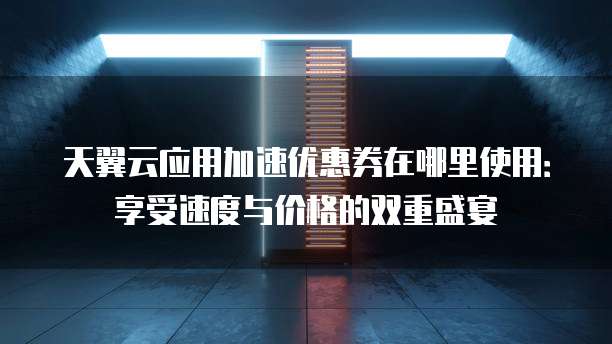 天翼云应用加速优惠券在哪里使用：享受速度与价格的双重盛宴