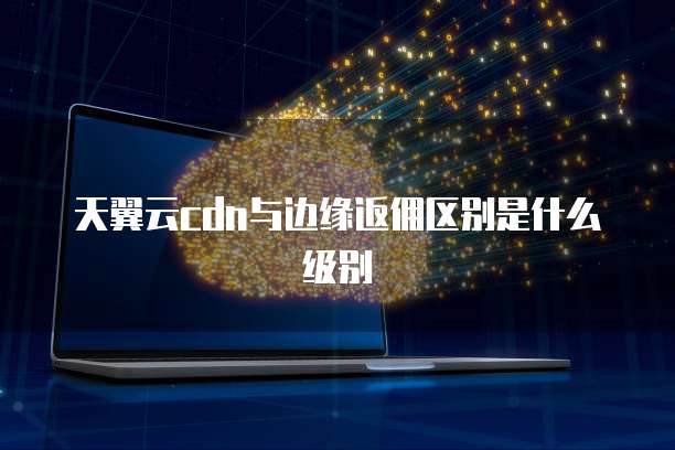 天翼云cdn与边缘返佣区别是什么级别