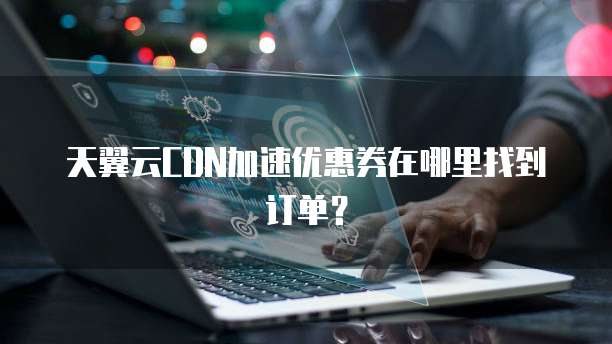 天翼云CDN加速优惠券在哪里找到订单?