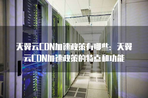 天翼云CDN加速政策有哪些:天翼云CDN加速政策的特点和功能