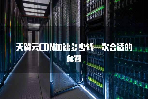 天翼云CDN加速多少钱一次合适的套餐