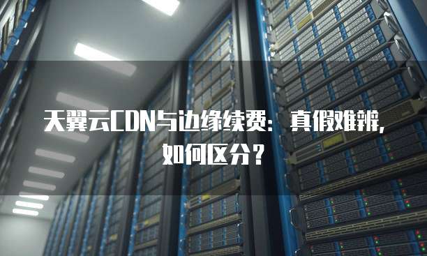 天翼云CDN与边缘续费：真假难辨，如何区分？