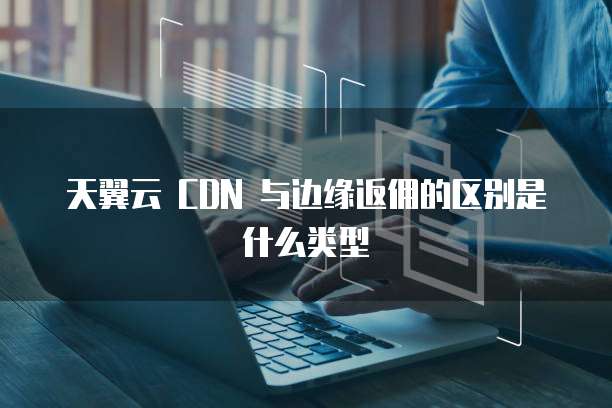 天翼云 CDN 与边缘返佣的区别是什么类型