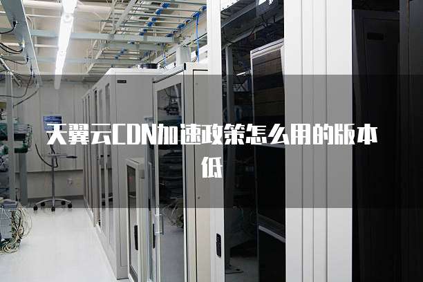 天翼云CDN加速政策怎么用的版本低
