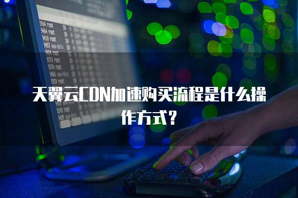 天翼云CDN加速购买流程是什么操作方式?