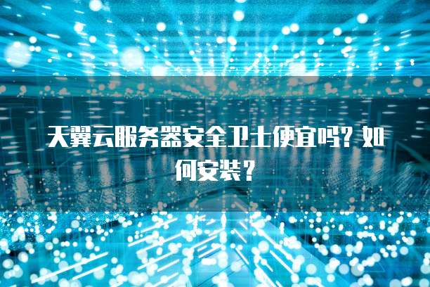 天翼云服务器安全卫士便宜吗？如何安装？