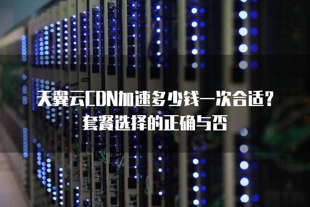 天翼云CDN加速多少钱一次合适?套餐选择的正确与否