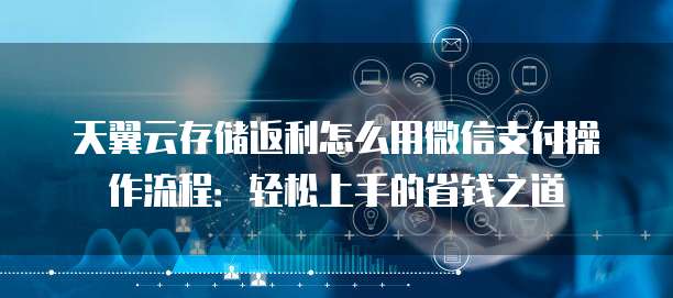 天翼云存储返利怎么用微信支付操作流程:轻松上手的省钱之道
