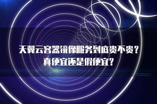 天翼云容器镜像服务到底贵不贵?真便宜还是假便宜?