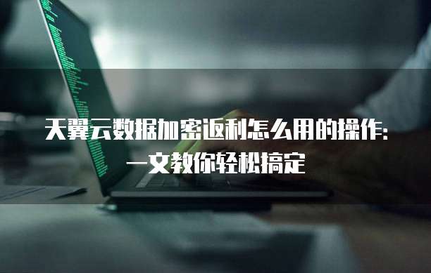 天翼云数据加密返利怎么用的操作：一文教你轻松搞定