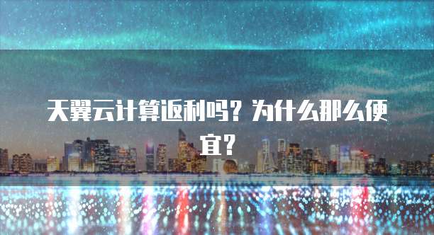 天翼云计算返利吗?为什么那么便宜?