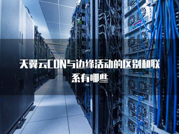 天翼云CDN与边缘活动的区别和联系有哪些