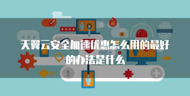 天翼云安全加速优惠怎么用的最好的办法是什么