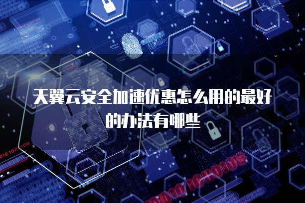天翼云安全加速优惠怎么用的最好的办法有哪些