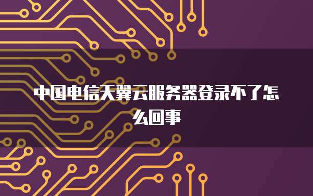中国电信天翼云服务器登录不了怎么回事