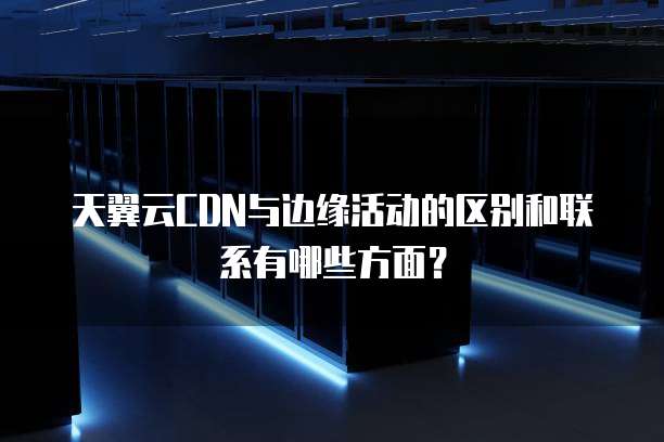 天翼云CDN与边缘活动的区别和联系有哪些方面?
