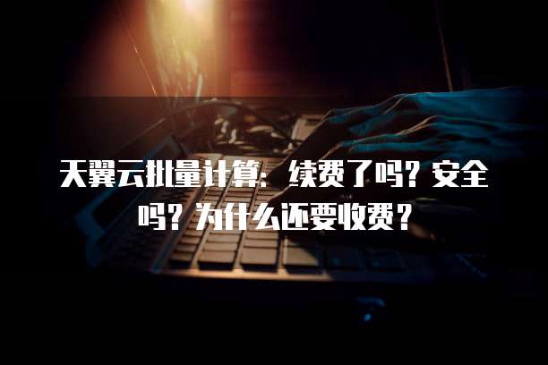 天翼云批量计算:续费了吗?安全吗?为什么还要收费?