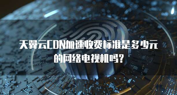 天翼云CDN加速收费标准是多少元的网络电视机吗?