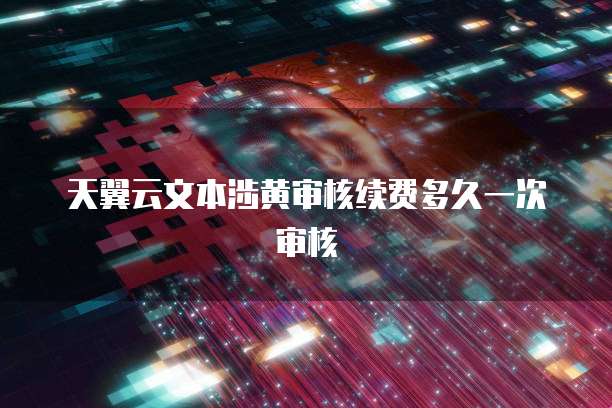 天翼云文本涉黄审核续费多久一次审核