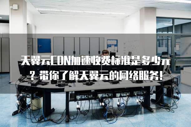 天翼云CDN加速收费标准是多少元?带你了解天翼云的网络服务!