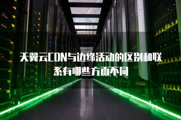 天翼云CDN与边缘活动的区别和联系有哪些方面不同