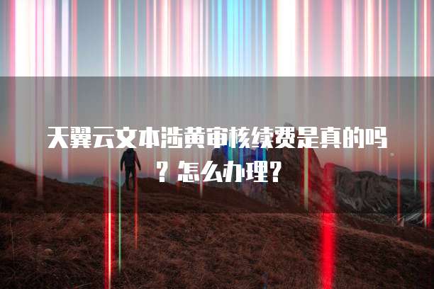 天翼云文本涉黄审核续费是真的吗？怎么办理？