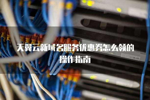 天翼云新域名服务优惠券怎么领的操作指南
