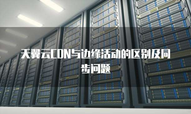 天翼云CDN与边缘活动的区别及同步问题