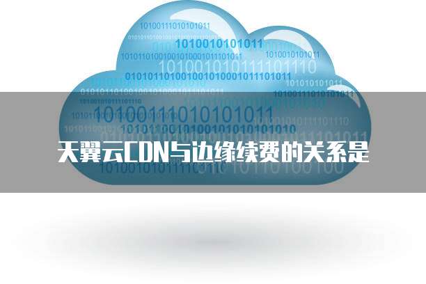 天翼云CDN与边缘续费的关系是