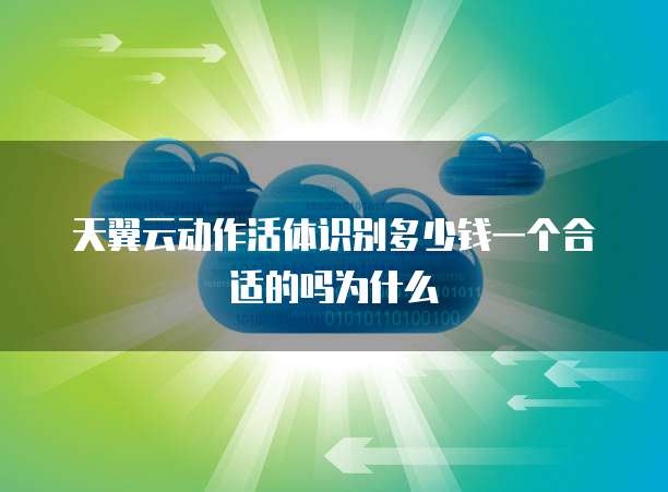 天翼云动作活体识别多少钱一个合适的吗为什么