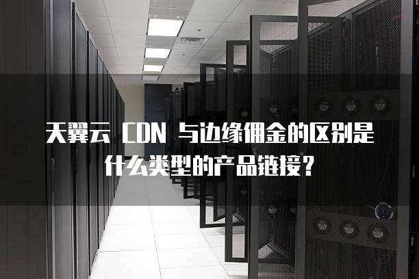 天翼云 CDN 与边缘佣金的区别是什么类型的产品链接？