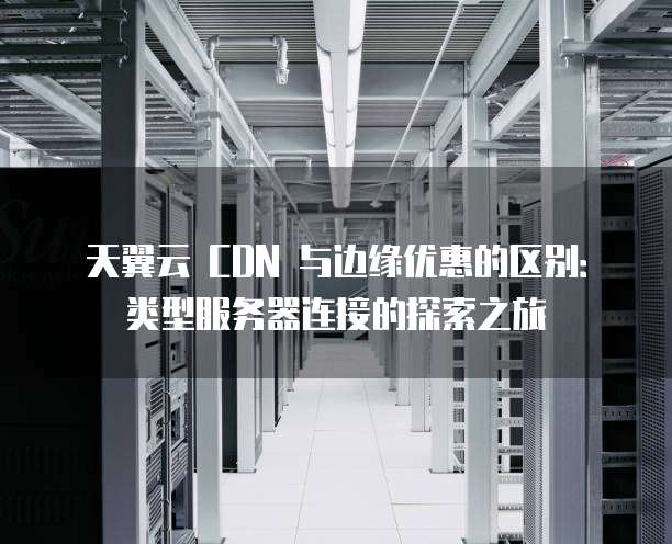 天翼云 CDN 与边缘优惠的区别:类型服务器连接的探索之旅