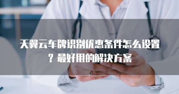 天翼云车牌识别优惠条件怎么设置?最好用的解决方案