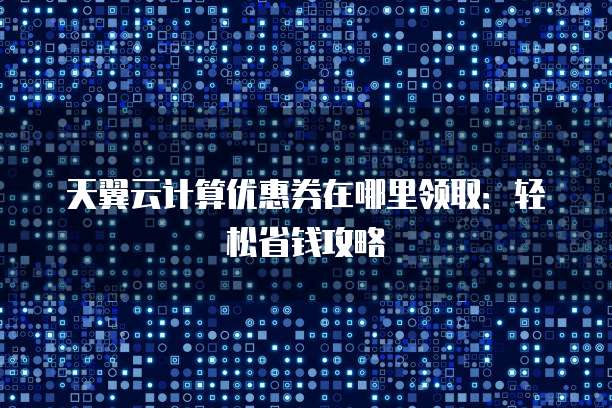 天翼云计算优惠券在哪里领取:轻松省钱攻略