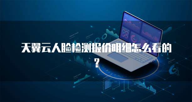 天翼云人脸检测报价明细怎么看的?
