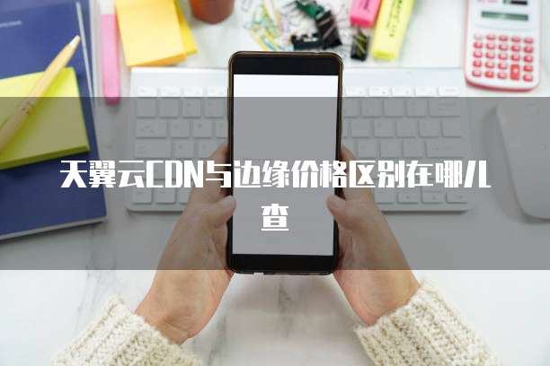 天翼云CDN与边缘价格区别在哪儿查