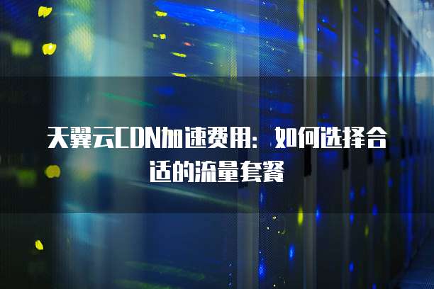 天翼云CDN加速费用：如何选择合适的流量套餐