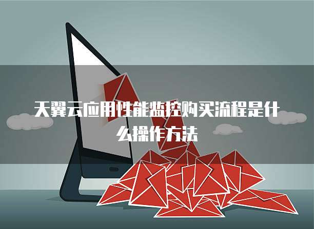 天翼云应用性能监控购买流程是什么操作方法