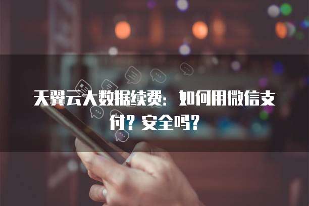 天翼云大数据续费:如何用微信支付?安全吗?