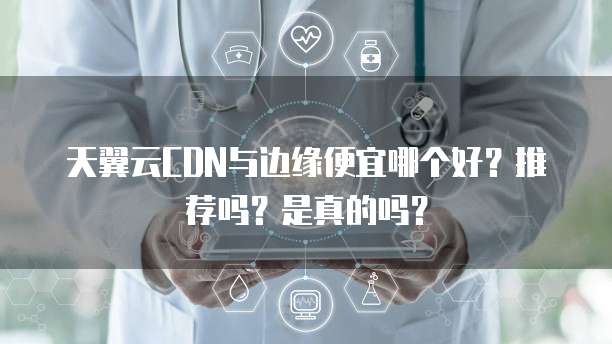 天翼云CDN与边缘便宜哪个好?推荐吗?是真的吗?