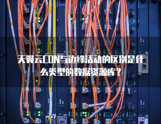 天翼云CDN与边缘活动的区别是什么类型的数据资源库?