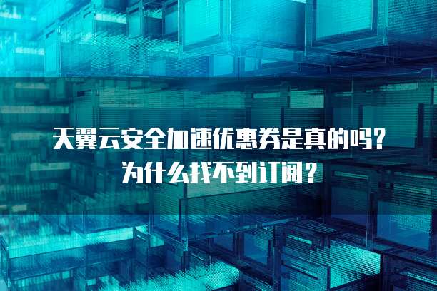 天翼云安全加速优惠券是真的吗?为什么找不到订阅?