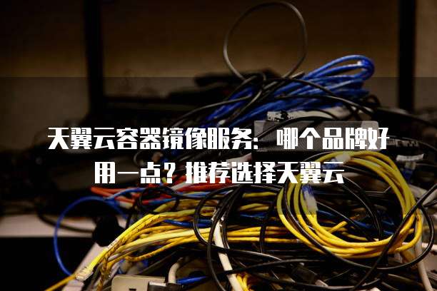 天翼云容器镜像服务:哪个品牌好用一点?推荐选择天翼云