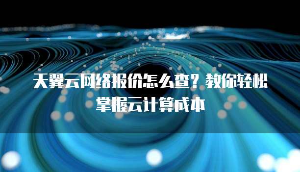 天翼云网络报价怎么查?教你轻松掌握云计算成本