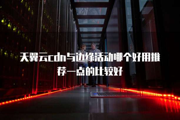 天翼云cdn与边缘活动哪个好用推荐一点的比较好