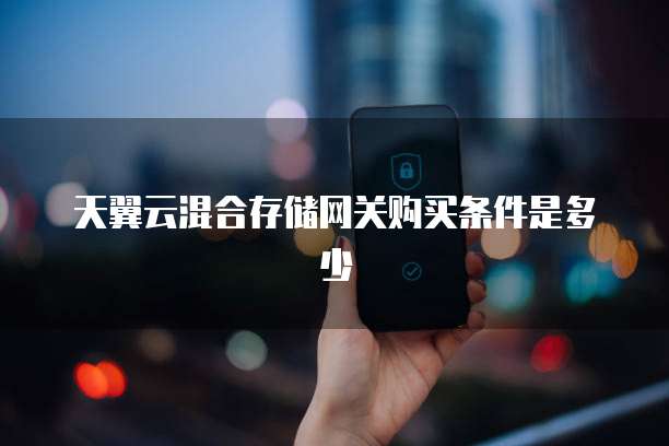 天翼云混合存储网关购买条件是多少