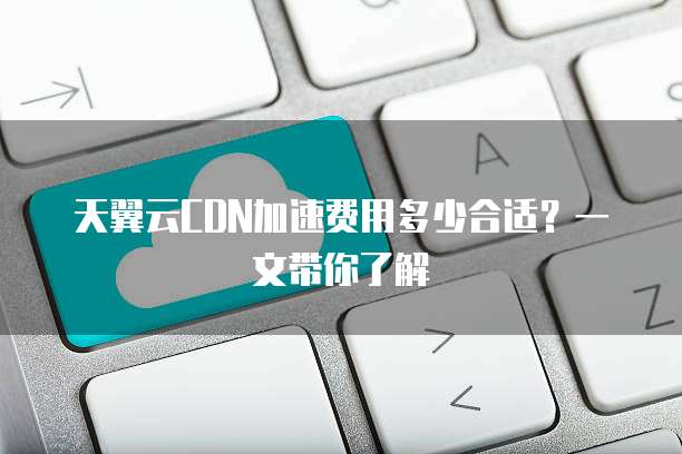 天翼云CDN加速费用多少合适?一文带你了解