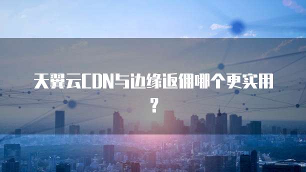 天翼云CDN与边缘返佣哪个更实用?